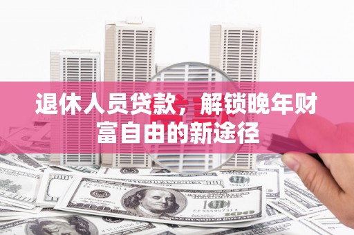 平南退休人员贷款，解锁晚年财富自由的新途径