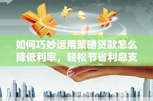 平南如何巧妙运用策略贷款怎么降低利率，轻松节省利息支出