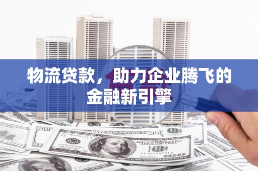 平南物流贷款，助力企业腾飞的金融新引擎