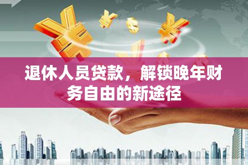 平南退休人员贷款，解锁晚年财务自由的新途径