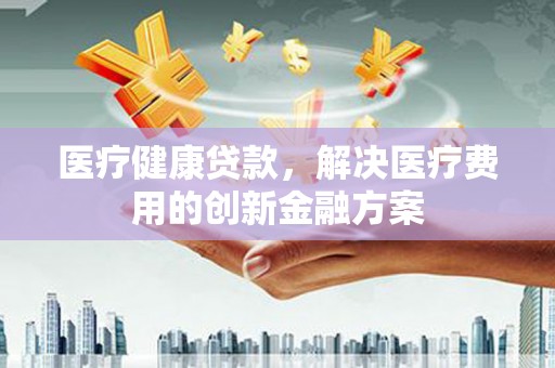 平南医疗健康贷款，解决医疗费用的创新金融方案