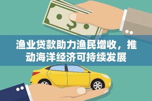 平南渔业贷款助力渔民增收，推动海洋经济可持续发展