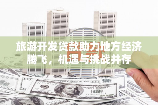 平南旅游开发贷款助力地方经济腾飞，机遇与挑战并存