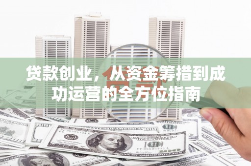 平南贷款创业，从资金筹措到成功运营的全方位指南
