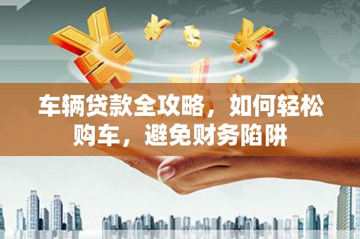 平南车辆贷款全攻略，如何轻松购车，避免财务陷阱