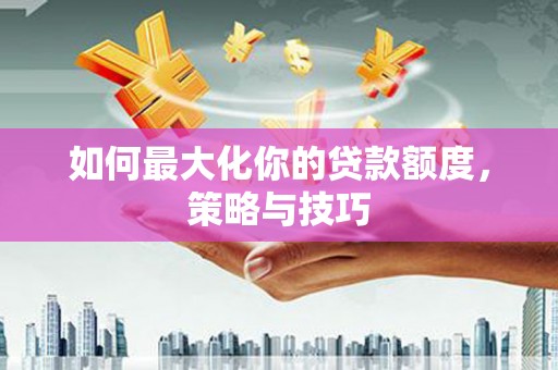 平南如何最大化你的贷款额度，策略与技巧