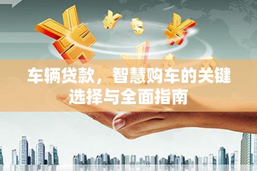 平南车辆贷款，智慧购车的关键选择与全面指南