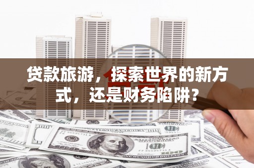 平南贷款旅游，探索世界的新方式，还是财务陷阱？
