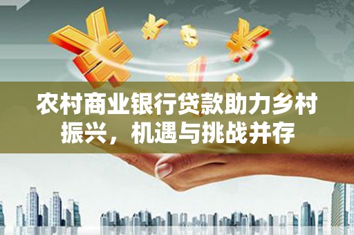 平南农村商业银行贷款助力乡村振兴，机遇与挑战并存