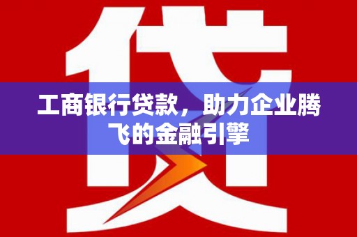 平南工商银行贷款，助力企业腾飞的金融引擎