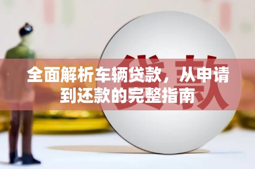 平南全面解析车辆贷款，从申请到还款的完整指南