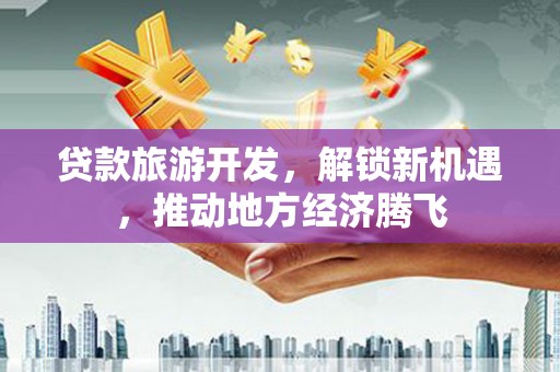 平南贷款旅游开发，解锁新机遇，推动地方经济腾飞