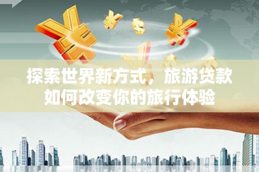平南探索世界新方式，旅游贷款如何改变你的旅行体验